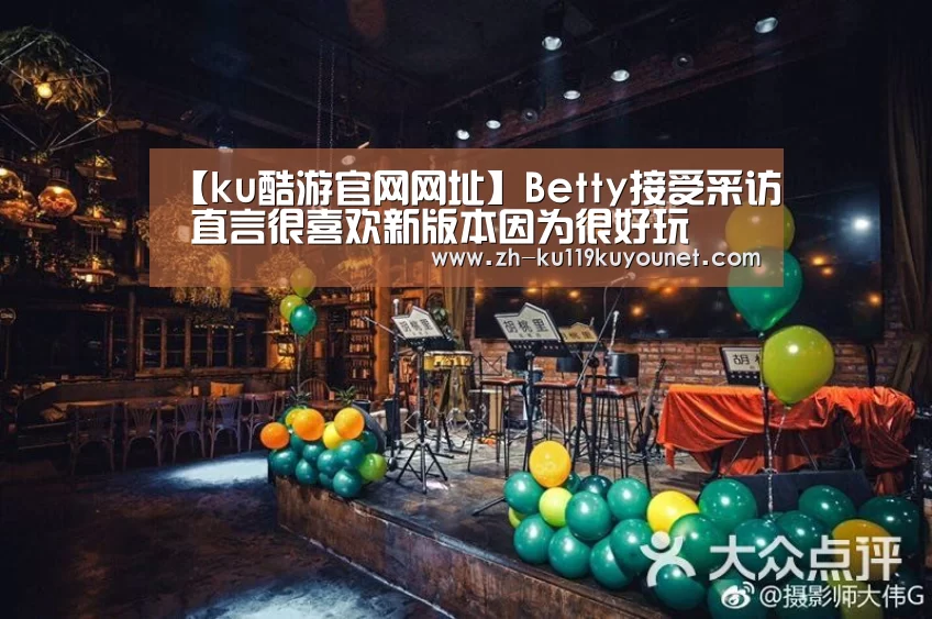 【ku酷游官网网址】Betty接受采访 直言很喜欢新版本因为很好玩(图1) ku酷游官网网址